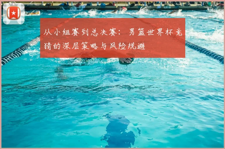 从小组赛到总决赛：男篮世界杯竞猜的深层策略与风险规避