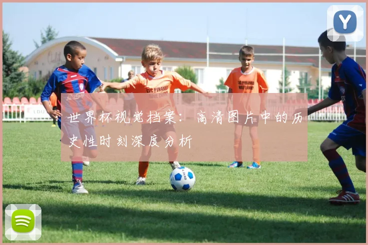 世界杯视觉档案:高清图片中的历史性时刻深度分析