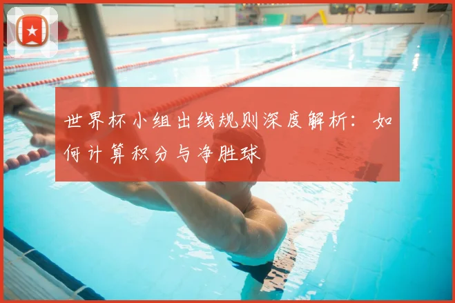 世界杯小组出线规则深度解析：如何计算积分与净胜球