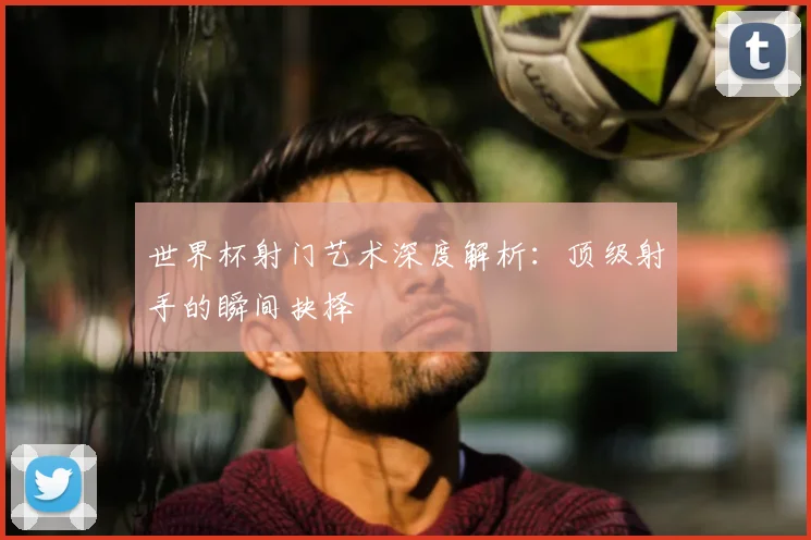 世界杯射门艺术深度解析:顶级射手的瞬间抉择