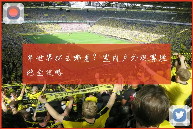 年世界杯去哪看?室内户外观赛胜地全攻略