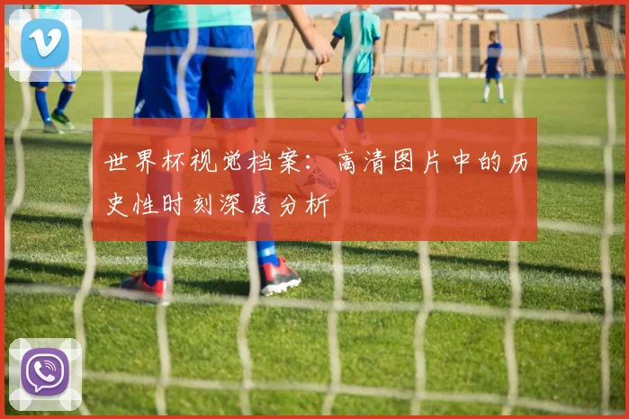 世界杯视觉档案:高清图片中的历史性时刻深度分析