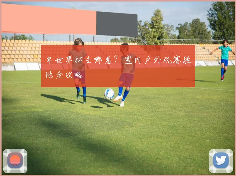 年世界杯去哪看?室内户外观赛胜地全攻略