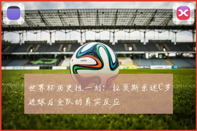 世界杯历史性一刻：拉莫斯亲述C罗进球后全队的真实反应